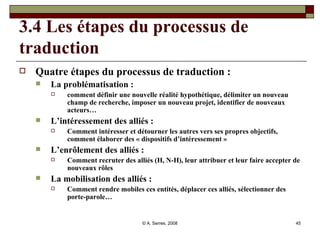 3.4 Les étapes du processus de traduction Quatre étapes du processus de traduction : La problématisation :  comment définir une nouvelle réalité hypothétique, délimiter un nouveau champ de recherche, imposer un nouveau projet, identifier de nouveaux acteurs…  L’intéressement des alliés :  Comment intéresser et détourner les autres vers ses propres objectifs, comment élaborer des « dispositifs d’intéressement » L’enrôlement des alliés :  Comment recruter des alliés (H, N-H), leur attribuer et leur faire accepter de nouveaux rôles La mobilisation des alliés :  Comment rendre mobiles ces entités, déplacer ces alliés, sélectionner des porte-parole… 