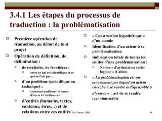 3.4.1 Les étapes du processus de traduction : la problématisation Première opération de traduction, au début de tout projet Opération de définition, de délimitation :  de territoire, de frontières :  entre ce qui est scientifique et ce qui ne l’est pas… d’un problème (scientifique ou technique) :   comment améliorer le temps d’accès à l’ordinateur d’entités (humains, textes, contenus, êtres…) et de relations entre ces entités « Construction hypothétique » d’un monde  Identification d’un acteur à sa problématisation Imbrication totale de toutes les entités d’une problématisation :  Notion « d’articulation socio-logique » (Callon) «  La problématisation est un mouvement par lequel un acteur cherche à se rendre indispensable à d’autres  »  :  art de se rendre incontournable 