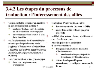 3.4.2 Les étapes du processus de traduction : l’intéressement des alliés  Comment faire « gagner en réalité » la problématisation définie ? renforcer les liens entre les entités de « l’articulation socio-logique » intéresser les autres acteurs et s’en faire des alliés «  L’intéressement est l’ensemble des actions par lesquelles une entité s’efforce  d’imposer et de stabiliser l’identité des autres acteurs  qu’elle a définis par sa problématisation . » (Callon) Intéressement au sens étymologique  inter esse  : se placer entre, s’interposer Opération d’interposition entre :  les autres entités (acteurs H-NH) entre les entités et leurs propres objectifs > défaire les autres réseaux d’alliance et en créer de nouveaux Mise en place de « dispositifs d’intéressement » :  très grande diversité des dispositifs d’intéressement : articles scientifiques, dispositifs techniques, crédits, discours… > tous les dispositifs pour convaincre, reconfigurer réseaux de liens… 