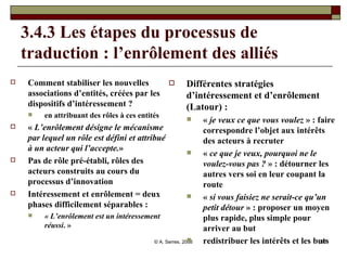 3.4.3 Les étapes du processus de traduction : l’enrôlement des alliés  Comment stabiliser les nouvelles associations d’entités, créées par les dispositifs d’intéressement ?  en attribuant des rôles à ces entités «  L’enrôlement désigne le mécanisme par lequel un rôle est défini et attribué à un acteur qui l’accepte. »  Pas de rôle pré-établi, rôles des acteurs construits au cours du processus d’innovation Intéressement et enrôlement = deux phases difficilement séparables :  « L’enrôlement est un intéressement réussi . »  Différentes stratégies d’intéressement et d’enrôlement (Latour) :  «  je veux ce que vous voulez  » : faire correspondre l’objet aux intérêts des acteurs à recruter «  ce que je veux, pourquoi ne le voulez-vous pas ?  » : détourner les autres vers soi en leur coupant la route «  si vous faisiez ne serait-ce qu’un petit détour  » : proposer un moyen plus rapide, plus simple pour arriver au but redistribuer les intérêts et les buts  
