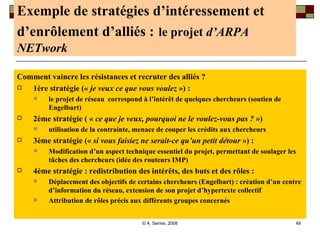Exemple de stratégies d’intéressement et d’enrôlement d’alliés :   le projet  d’ARPA NETwork Comment vaincre les résistances et recruter des alliés ?  1ère stratégie («  je veux ce que vous voulez  ») :  le projet de réseau  correspond à l’intérêt de quelques chercheurs (soutien de Engelbart) 2ème stratégie ( «  ce que je veux, pourquoi ne le voulez-vous pas ?  »)  utilisation de la contrainte, menace de couper les crédits aux chercheurs  3ème stratégie («  si vous faisiez ne serait-ce qu’un petit détour  ») :  Modification d’un aspect technique essentiel du projet, permettant de soulager les tâches des chercheurs (idée des routeurs IMP) 4ème stratégie : redistribution des intérêts, des buts et des rôles :  Déplacement des objectifs de certains chercheurs (Engelbart) : création d’un centre d’information du réseau, extension de son projet d’hypertexte collectif Attribution de rôles précis aux différents groupes concernés 