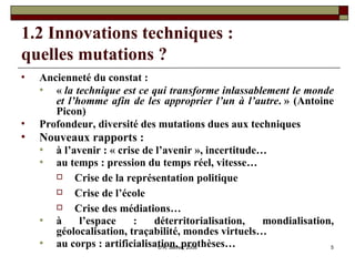 1.2 Innovations techniques :  quelles mutations ? Ancienneté du constat : «  la technique est ce qui transforme inlassablement le monde et l’homme afin de les approprier l’un à l’autre . » (Antoine Picon)  Profondeur, diversité des mutations dues aux techniques Nouveaux rapports : à l’avenir : « crise de l’avenir », incertitude… au temps : pression du temps réel, vitesse…  Crise de la représentation politique Crise de l’école Crise des médiations… à l’espace : déterritorialisation, mondialisation, géolocalisation, traçabilité, mondes virtuels… au corps : artificialisation, prothèses… 