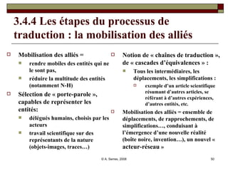 3.4.4 Les étapes du processus de traduction : la mobilisation des alliés  Mobilisation des alliés =  rendre mobiles des entités qui ne le sont pas,  réduire la multitude des entités (notamment N-H)  Sélection de « porte-parole », capables de représenter les entités: délégués humains, choisis par les acteurs travail scientifique sur des représentants de la nature (objets-images, traces…)  Notion de « chaînes de traduction », de « cascades d’équivalences » :  Tous les intermédiaires, les déplacements, les simplifications :  exemple d’un article scientifique résumant d’autres articles, se référant à d’autres expériences, d’autres entités, etc. Mobilisation des alliés = ensemble de déplacements, de rapprochements, de simplifications…, conduisant à l’émergence d’une nouvelle réalité (boîte noire, invention…), un nouvel «  acteur-réseau  »   