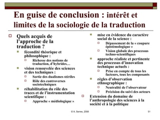 En guise de conclusion :  intérêt et   limites de la sociologie de la traduction Quels acquis de l’approche de la traduction ?   fécondité théorique et philosophique : Richesse des notions de traduction, d’hybrides… vision renouvelée des sciences et des techniques :  Sortie des dualismes stériles Rôle des controverses sociotechniques réhabilitation du rôle des traces et de l’instrumentation scientifique : Approche « médiologique » mise en évidence du caractère social de la science :  Dépassement de la « coupure épistémologique » Vision globale des processus techno-scientifiques approche réaliste et pertinente des processus d’innovation technique actuels : Prise en compte de tous les facteurs, tous les composants règles d’observation ethnographique : Neutralité de l’observateur Précision du suivi des acteurs Extension du domaine de l’anthropologie des sciences à la société et à la politique 