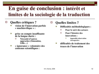 En guise de conclusion :  intérêt et   limites de la sociologie de la traduction Quelles critiques ? vision de l’innovation parfois « machiavélique » : prise en compte insuffisante de la longue durée : Nécessité d’autres approches (Simondon, Gille…) « ignorance » volontaire des contenus scientifiques : Quelles limites ? Difficultés méthodologiques :  Pour le suivi des acteurs Pour l’histoire des innovations :   impossible observation rétrospective difficultés de traitement des traces de l’innovation  