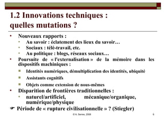 1.2 Innovations techniques :  quelles mutations ? Nouveaux rapports : Au savoir : éclatement des lieux du savoir… Sociaux : télé-travail, etc. Au politique : blogs, réseaux sociaux… Poursuite de « l'externalisation » de la mémoire dans les dispositifs machiniques :  Identités numériques, démultiplication des identités, ubiquité Assistants cognitifs Objets comme extension de nous-mêmes Disparition de frontières traditionnelles : naturel/artificiel, mécanique/organique,  numérique/physique    Période de « rupture civilisationnelle » ? (Stiegler) 