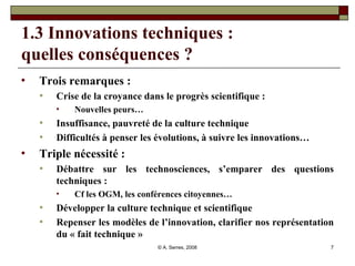 1.3 Innovations techniques :  quelles conséquences ?  Trois remarques :  Crise de la croyance dans le progrès scientifique :  Nouvelles peurs… Insuffisance, pauvreté de la culture technique Difficultés à penser les évolutions, à suivre les innovations… Triple nécessité : Débattre sur les technosciences, s’emparer des questions techniques :  Cf les OGM, les conférences citoyennes… Développer la culture technique et scientifique Repenser les modèles de l’innovation, clarifier nos représentation du « fait technique » 