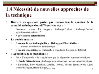 1.4 Nécessité de nouvelles approches de la technique  Derrière les questions posées par l’innovation, la question de la causalité technique dans différents champs :  Comment penser les rapports technique/culture, technique/social, technique/civilisation…? > question du déterminisme  La double impasse :  Discours de la « technophobie » : Heidegger, Ellul, Virilio… Vision « essentialiste » de la technique Discours « techniciste », émerveillé :  cf certains discours sur Internet « Approches de la médiation » :  Pas « d’autonomie » de la technique, pas de séparation hommes/techniques Refus du déterminisme :  techniques conditionnent mais ne déterminent pas > Simondon, Leroi-Gourhan, Derrida, Debray, Michel Serres, Pierre Lévy, Bernard Stiegler, Bruno Latour… 