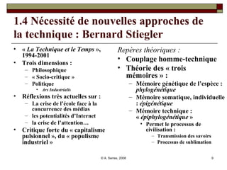 1.4 Nécessité de nouvelles approches de la technique : Bernard Stiegler   «  La Technique et le Temps  », 1994-2001 Trois dimensions :  Philosophique « Socio-critique » Politique  Ars Industrialis Réflexions très actuelles sur :  La crise de l’école face à la concurrence des médias les potentialités d’Internet  la crise de l’attention… Critique forte du « capitalisme pulsionnel », du « populisme industriel » Repères théoriques : Couplage homme-technique Théorie des « trois mémoires » :   Mémoire génétique de l’espèce :  phylogénétique Mémoire somatique, individuelle :  épigénétique Mémoire technique : «  épiphylogénétique  » Permet le processus de civilisation : Transmission des savoirs Processus de sublimation 
