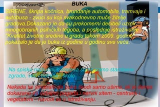 SIRENE, škripa kočnica, brundanje automobila, tramvaja i autobusa - zvuci su koji svakodnevno muče žitelje gradova.Dokazano je da su prekomerni decibeli uzrok mnogobrojnih psihičkih tegoba, a poslednje istraživanje "Kvalitet životne sredine u gradu tokom 2009. godine" pokazalo je da je buka iz godine u godinu sve veća.   BUKA Na spisku najbučnijih krajeva su ne samo stambene zgrade, već i bolnice i škole Nekada se smatralo da buka škodi samo ušima, ali je danas dokazano da ozbiljno pogađa i nervni sitem - centralni i vegetativni - navodi se u istraživanju. 