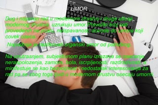 UMOR Dug i naporan rad u modernom drustvu i druge uticaji modernog drustva  uzrukuju umor.Preveliki broj sati provedenih na poslu, neispavanost, dovode do umora koji covek oseca. Najvažnije je razlikovati organski umor od psihičkog. Na unutrasnjem, subjektivnom planu izrazava se osecanje neraspolozenja, zamora, bola, iscrpljenosti, razdrazivosti, a minifestuje se kao bezvoljnost i nedostatak interesovanja za rad pa se zbog toga ljudi u modernom drustvu osecaju umorni. 