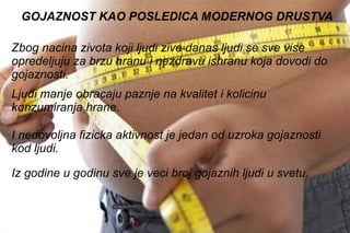 . GOJAZNOST KAO POSLEDICA MODERNOG DRUSTVA Zbog nacina zivota koji ljudi zive danas ljudi se sve vise opredeljuju za brzu hranu i nezdravu ishranu koja dovodi do gojaznosti. Ljudi manje obracaju paznje na kvalitet i kolicinu konzumiranja hrane.  I nedovoljna fizicka aktivnost je jedan od uzroka gojaznosti kod ljudi. Iz godine u godinu sve je veci broj gojaznih ljudi u svetu. 