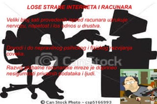 Veliki broj sati provedenih ispred racunara uzrukuje nervozu, napetost i los odnos u drustva. LOSE STRANE INTERNETA I RACUNARA Razvoj globalne racunarske mreze je doprineo nesigurnosti privatnih podataka i ljudi.  Dovodi i do nepravilnog psihickog i fizickog razvijanja coveka. 