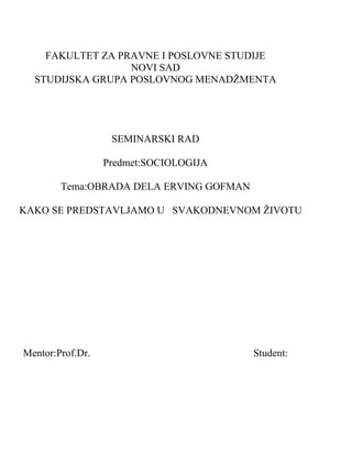 FAKULTET ZA PRAVNE I POSLOVNE STUDIJE
NOVI SAD
STUDIJSKA GRUPA POSLOVNOG MENADŽMENTA
SEMINARSKI RAD
Predmet:SOCIOLOGIJA
Tema:OBRADA DELA ERVING GOFMAN
KAKO SE PREDSTAVLJAMO U SVAKODNEVNOM ŽIVOTU
Mentor:Prof.Dr. Student:
 