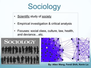 Sociology
• Scientific study of society

• Empirical investigation & critical analysis

• Focuses: social class, culture, law, health,
  and deviance…etc.




                          By: Allen Wang, Fendi Shih, Kevin Lo
 