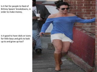 Is it fair for people to feed of Britney Spears’ breakdowns, in order to make money. Is it good to have idols or icons for little boys and girls to look up to and grow up too? 