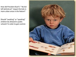 How did President Bush’s “ No kid left behind act” impact the kids in more urban areas in the Nation?  Should “swatting” or “spanking” children be allowed in public schools? In order to gain control. 