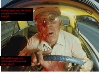 At what age in ones life should they give up their drivers license? Who will transport the elderly when they can no longer drive? 