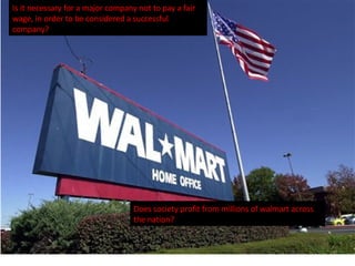 Is it necessary for a major company not to pay a fair wage, in order to be considered a successful company?  Does society profit from millions of walmart across the nation? 
