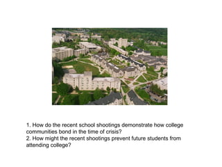 1. How do the recent school shootings demonstrate how college communities bond in the time of crisis? 2. How might the recent shootings prevent future students from attending college? 