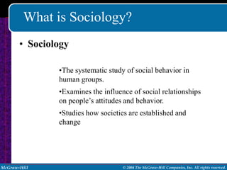 What is Sociology?
       • Sociology

               •The systematic study of social behavior in
               human groups.
               •Examines the influence of social relationships
               on people’s attitudes and behavior.
               •Studies how societies are established and
               change




McGraw-Hill                         © 2004 The McGraw-Hill Companies, Inc. All rights reserved.
 
