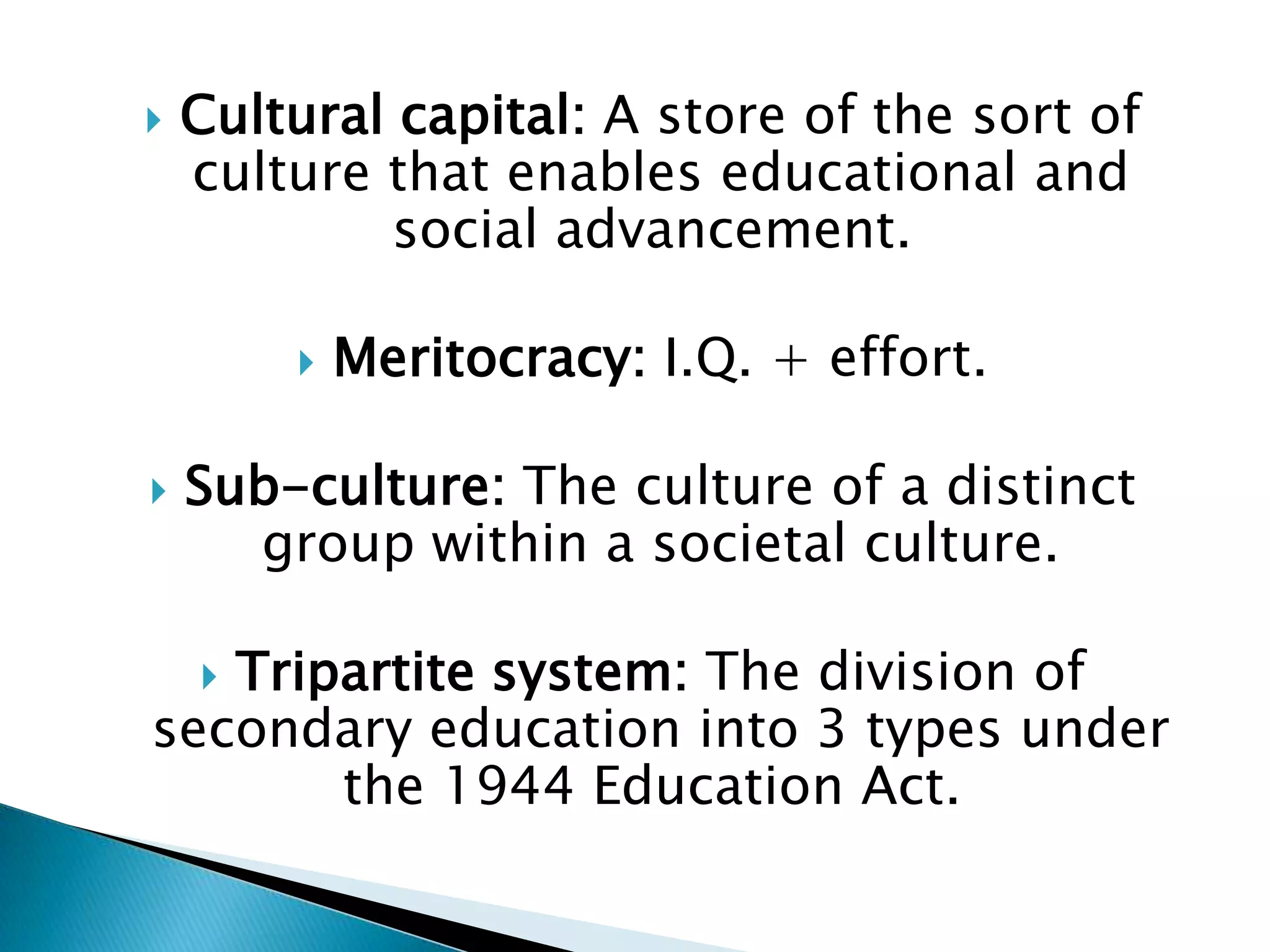    Cultural capital: A store of the sort of
    culture that enables educational and
            social advancement.

           Meritocracy: I.Q. + effort.

   Sub-culture: The culture of a distinct
      group within a societal culture.

   Tripartite system: The division of
    
secondary education into 3 types under
       the 1944 Education Act.
 