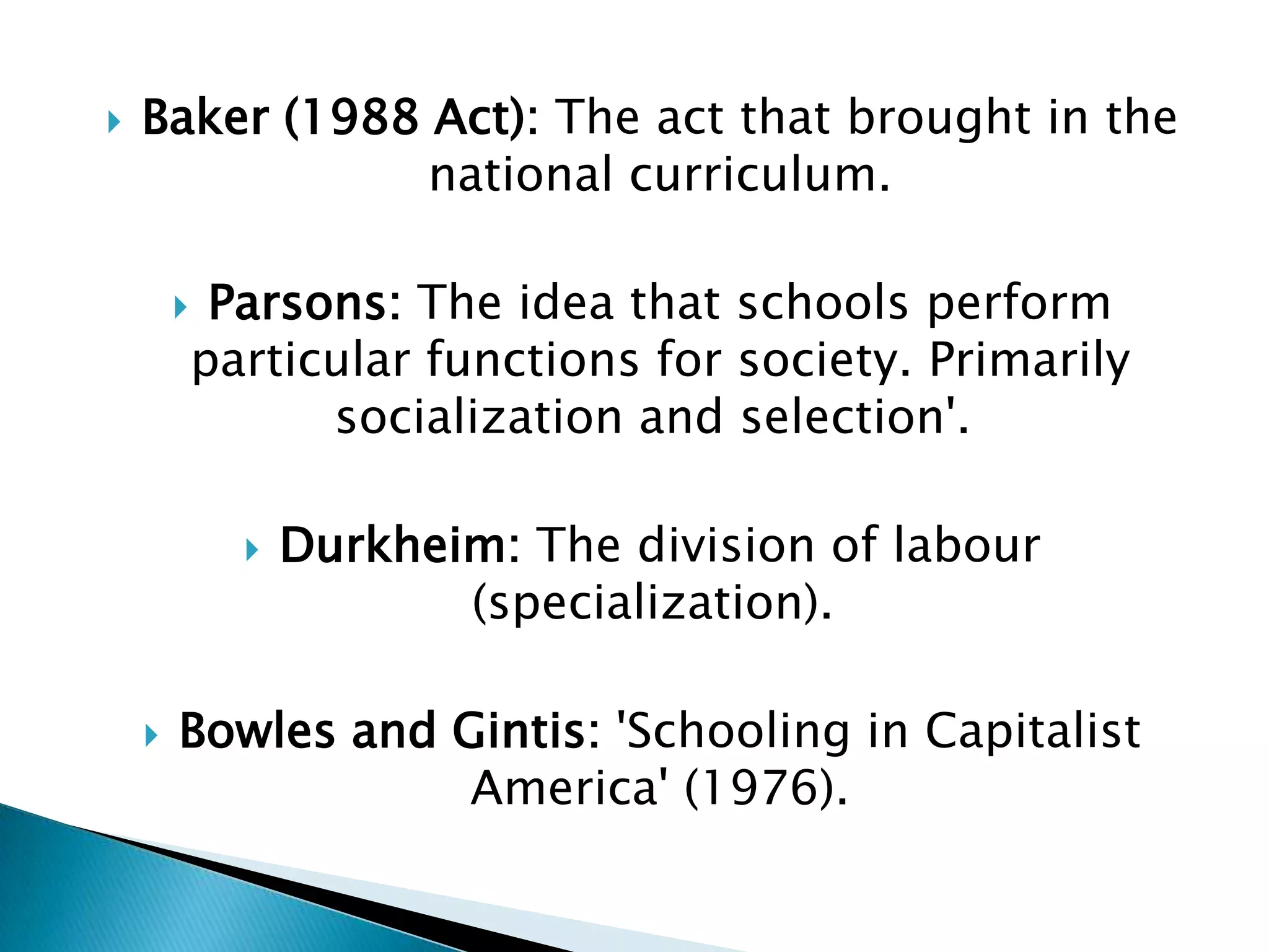    Baker (1988 Act): The act that brought in the
                national curriculum.

            Parsons: The idea that schools perform
            particular functions for society. Primarily
                  socialization and selection'.

                 Durkheim: The division of labour
                         (specialization).

       Bowles and Gintis: 'Schooling in Capitalist
                    America' (1976).
 