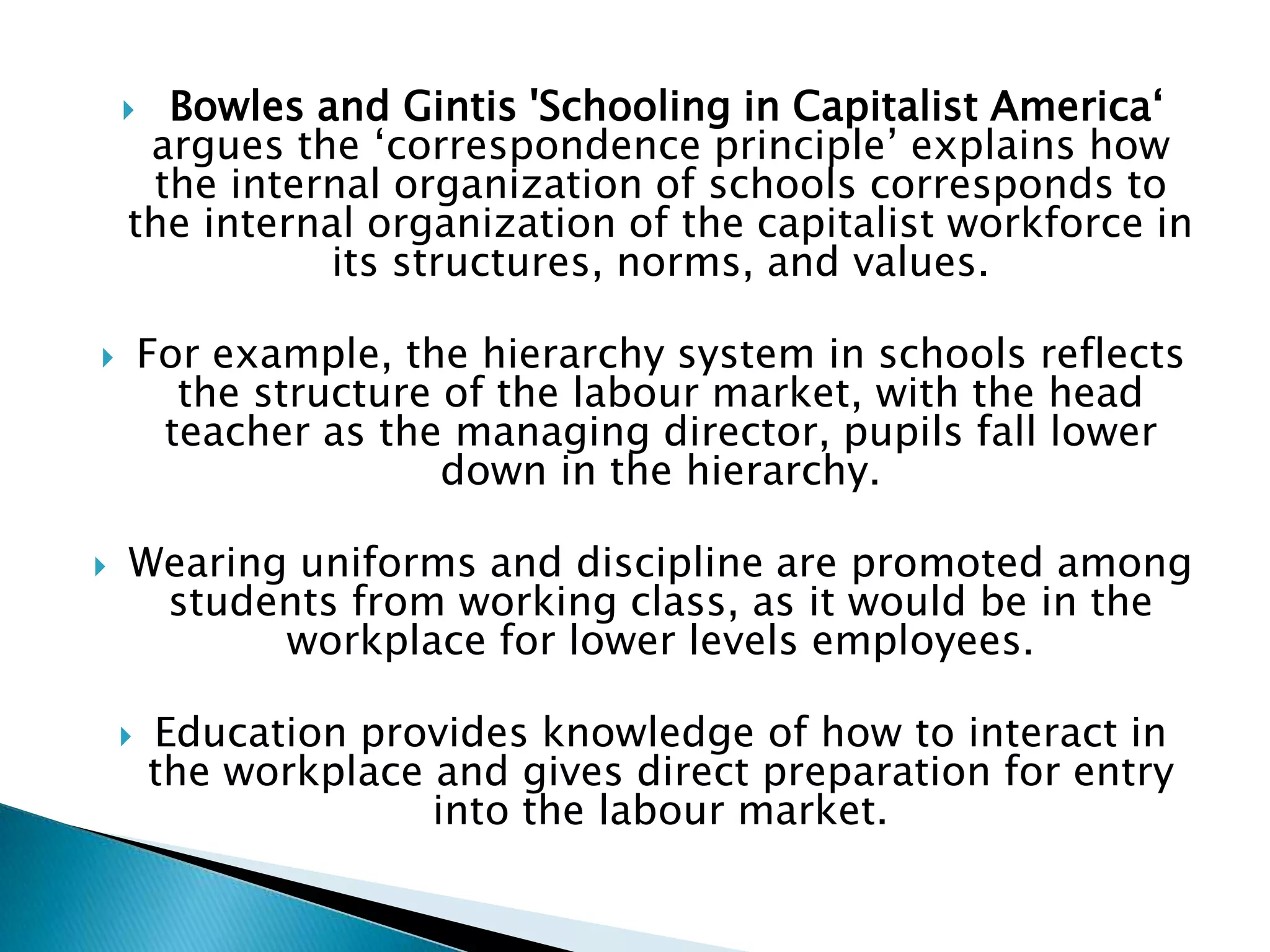  Bowles and Gintis 'Schooling in Capitalist America‘
     argues the ‘correspondence principle’ explains how
     the internal organization of schools corresponds to
    the internal organization of the capitalist workforce in
              its structures, norms, and values.

       For example, the hierarchy system in schools reflects
          the structure of the labour market, with the head
         teacher as the managing director, pupils fall lower
                        down in the hierarchy.

   Wearing uniforms and discipline are promoted among
     students from working class, as it would be in the
           workplace for lower levels employees.

       Education provides knowledge of how to interact in
        the workplace and gives direct preparation for entry
                      into the labour market.
 