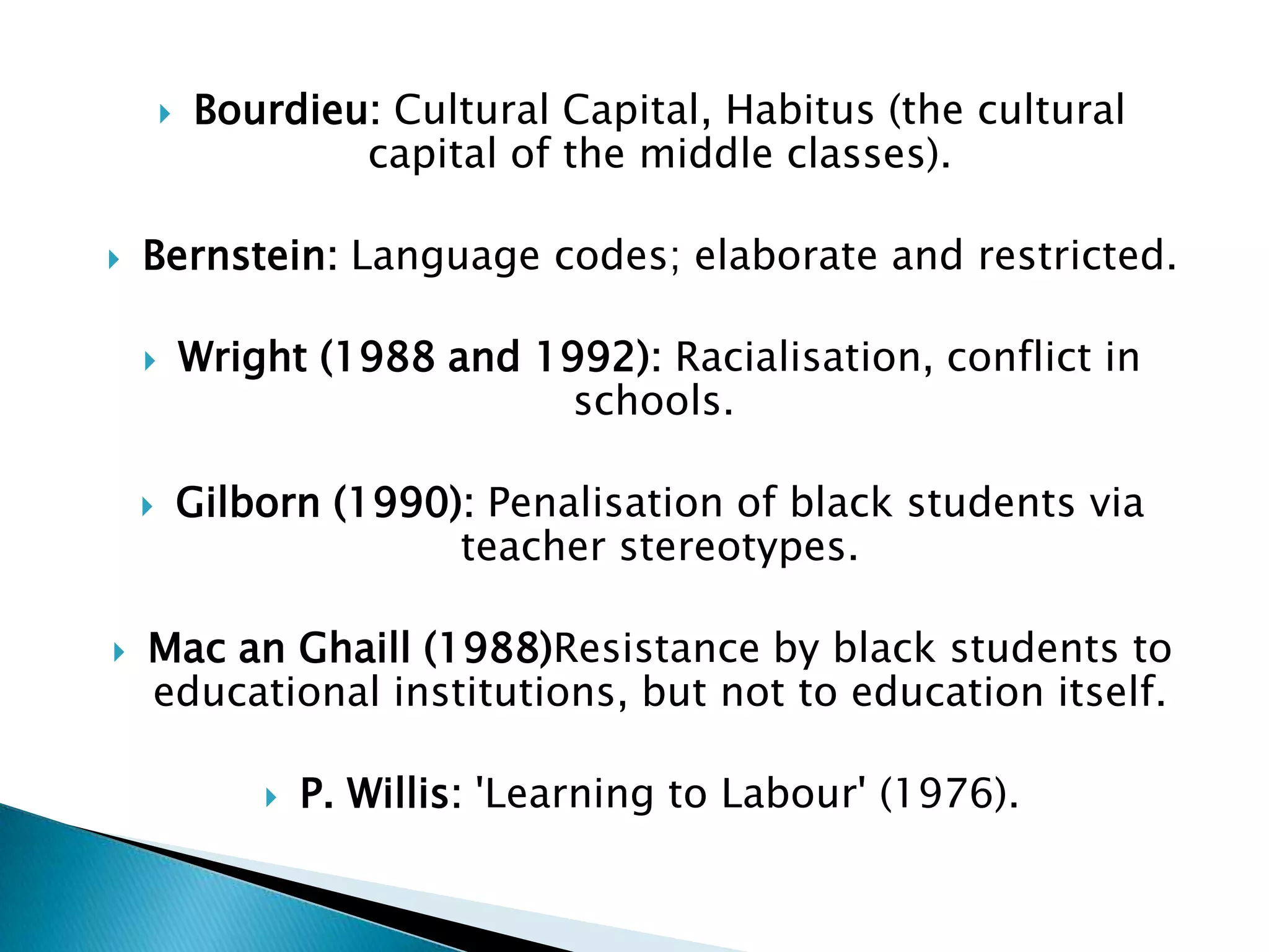    Bourdieu: Cultural Capital, Habitus (the cultural
                    capital of the middle classes).

   Bernstein: Language codes; elaborate and restricted.

           Wright (1988 and 1992): Racialisation, conflict in
                               schools.

           Gilborn (1990): Penalisation of black students via
                          teacher stereotypes.

   Mac an Ghaill (1988)Resistance by black students to
    educational institutions, but not to education itself.

                   P. Willis: 'Learning to Labour' (1976).
 
