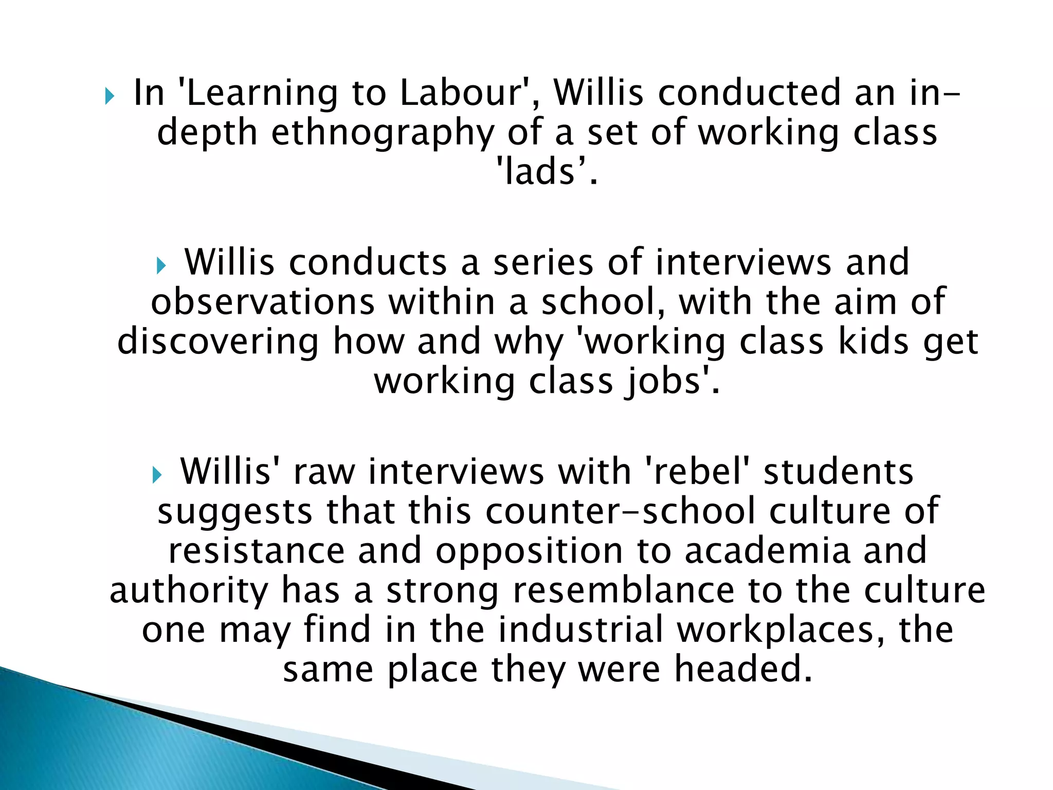    In 'Learning to Labour', Willis conducted an in-
      depth ethnography of a set of working class
                         'lads’.

    Willis conducts a series of interviews and
     
  observations within a school, with the aim of
discovering how and why 'working class kids get
               working class jobs'.

     Willis' raw interviews with 'rebel' students
     
   suggests that this counter-school culture of
    resistance and opposition to academia and
authority has a strong resemblance to the culture
  one may find in the industrial workplaces, the
            same place they were headed.
 