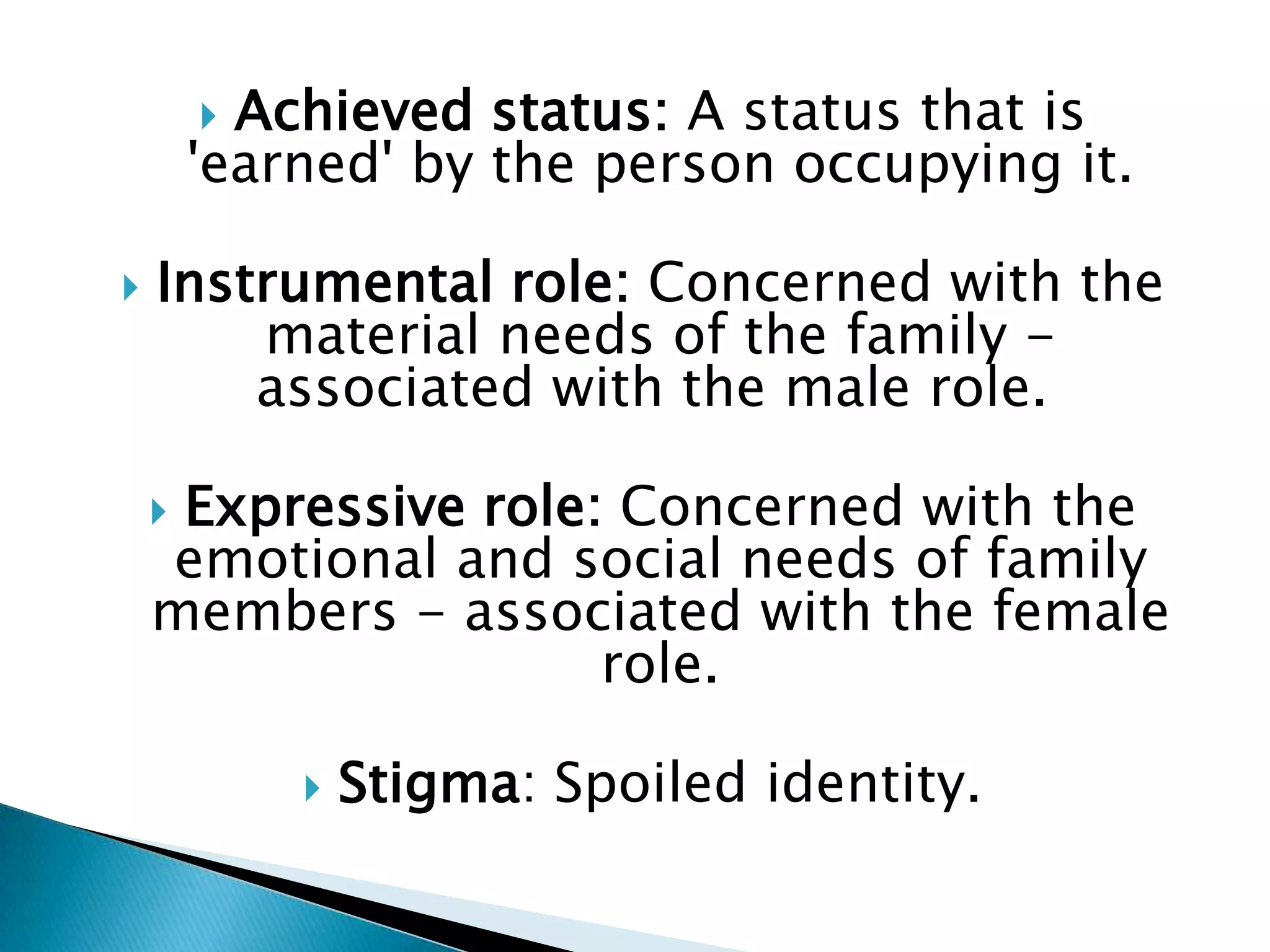  Achieved status: A status that is
        'earned' by the person occupying it.

   Instrumental role: Concerned with the
        material needs of the family -
        associated with the male role.

    Expressive role: Concerned with the
    emotional and social needs of family
    members - associated with the female
                     role.

               Stigma: Spoiled identity.
 