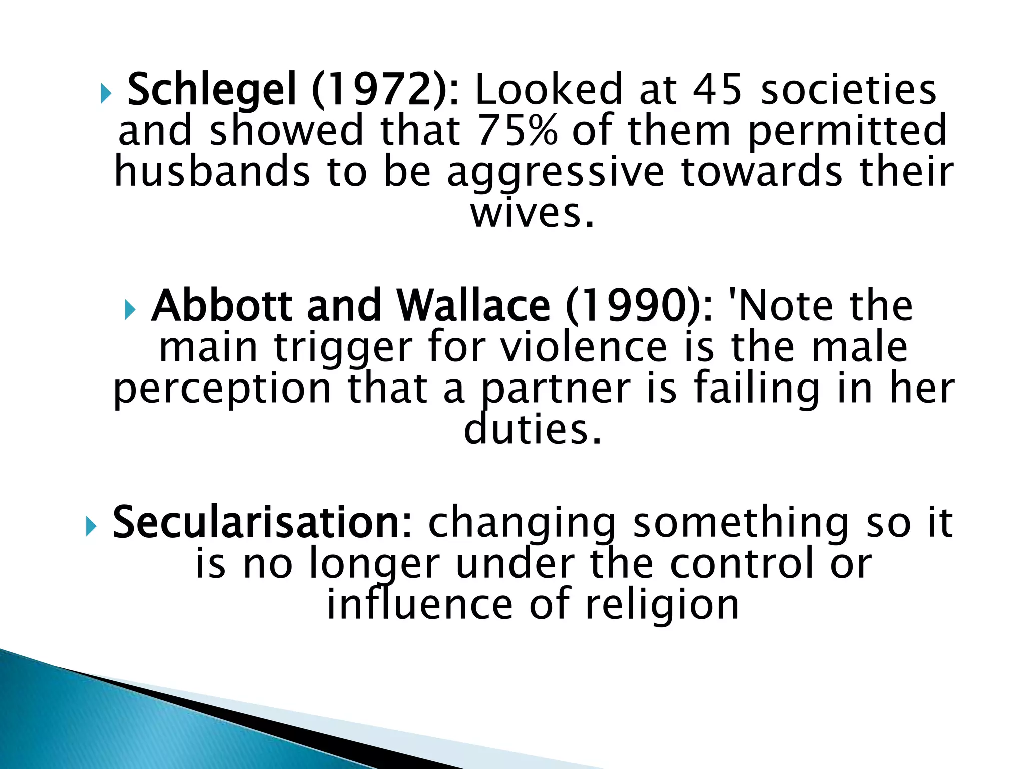     Schlegel (1972): Looked at 45 societies
    and showed that 75% of them permitted
    husbands to be aggressive towards their
                      wives.

     Abbott and Wallace (1990): 'Note the
      main trigger for violence is the male
    perception that a partner is failing in her
                     duties.

   Secularisation: changing something so it
       is no longer under the control or
              influence of religion
 