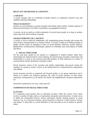 RELEVANT SOCIOLOGICAL CONCEPTS
1. SOCIETY
A society emerges only as a multitude of people interact in a patterned, recurrent ways and
establish enduring relationships.
WHAT IS SOCIETY?
Society can ca be defined as a group of people with shared values, beliefs, symbols, patterns of
behaviour and territory ( by birth or assimilation or geographical territory).
A society can be as small as a tribal community of several dozen people or as large as modern
nation state with 100 of millions of people.
CHARACTERISTICS OF A SOCIETY
A society is seen as relatively independent, self- perpetuating group of people who occupy the
same territory and participate in a common culture. A society is made up of different groups of
people. Society keeps on changing in terms of social attitudes, behaviour, gender relations,
globalization, communication technologies, patterns of criminality and social aspects of health
and illness.
2. SOCIAL STRUCTURE
For the most part, people do not interact in a haphazard or random manner, rather their
relationships are characterized by social ordering- the interweaving of people’s interactions and
relationships in a more or less recurrent and stable patterns. It finds expression in a matrix of
social positions and the distribution of people in them
Social structures consist of the recurrent and orderly relationships and prevail among the
members of a group or society. It gives us the feeling that life is characterized by organization
and stability.
Social structures provide an organized and focused quality to our group experiences and it
allows us to achieve our collective purposes. By virtue of social structure, we link certain
experience, terming them e.g. the family, the church, the neighborhood a business organization
etc.
Social life is patterned in two ways: status and role.
COMPONENTS OF SOCIAL STRUCTURE
(i) STATUS
It is organized social position that an individual occupies within the society. Every status
involves a number of rights, duties, or expectations that guide social interaction. A status serves
to define the relationship between various individuals, thereby forming patterns in social
structure. E.g. in a classroom situation, social interaction is based on 2 major statuses- lecturer
and student. A status then is a social definition of who and what we are in relation to specific
others.
Page | 11
 
