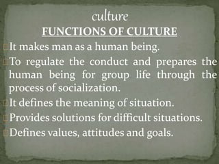 FUNCTIONS OF CULTURE
It makes man as a human being.
To regulate the conduct and prepares the
human being for group life through the
process of socialization.
It defines the meaning of situation.
Provides solutions for difficult situations.
Defines values, attitudes and goals.
 