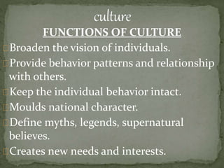 FUNCTIONS OF CULTURE
Broaden the vision of individuals.
Provide behavior patterns and relationship
with others.
Keep the individual behavior intact.
Moulds national character.
Define myths, legends, supernatural
believes.
Creates new needs and interests.
 