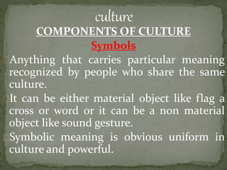 COMPONENTS OF CULTURE
Symbols
Anything that carries particular meaning
recognized by people who share the same
culture.
It can be either material object like flag a
cross or word or it can be a non material
object like sound gesture.
Symbolic meaning is obvious uniform in
culture and powerful.
 