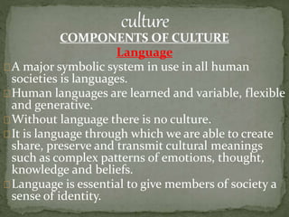 COMPONENTS OF CULTURE
Language
A major symbolic system in use in all human
societies is languages.
Human languages are learned and variable, flexible
and generative.
Without language there is no culture.
It is language through which we are able to create
share, preserve and transmit cultural meanings
such as complex patterns of emotions, thought,
knowledge and beliefs.
Language is essential to give members of society a
sense of identity.
 