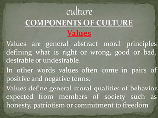 COMPONENTS OF CULTURE
Values
Values are general abstract moral principles
defining what is right or wrong, good or bad,
desirable or undesirable.
In other words values often come in pairs of
positive and negative terms.
Values define general moral qualities of behavior
expected from members of society such as
honesty, patriotism or commitment to freedom
 
