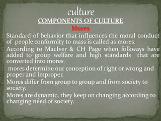 COMPONENTS OF CULTURE
Mores
Standard of behavior that influences the moral conduct
of people conformity to mass is called as mores.
According to MacIver & CH Page when folkways have
added to group welfare and high standards that are
converted into mores.
mores determine our conception of right or wrong and
proper and improper.
Mores differ from group to group and from society to
society.
Mores are dynamic, they keep on changing according to
changing need of society.
 