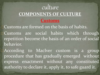 COMPONENTS OF CULTURE
Customs
Customs are formed on the basis of habits.
Customs are social habits which through
repetition become the basis of an order of social
behavior.
According to MacIver custom is a group
procedure that has gradually emerged without
express enactment without any constituted
authority to declare it, apply it, to safe guard it.
 