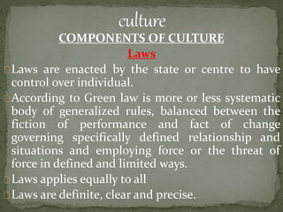 COMPONENTS OF CULTURE
Laws
Laws are enacted by the state or centre to have
control over individual.
According to Green law is more or less systematic
body of generalized rules, balanced between the
fiction of performance and fact of change
governing specifically defined relationship and
situations and employing force or the threat of
force in defined and limited ways.
Laws applies equally to all
Laws are definite, clear and precise.
 
