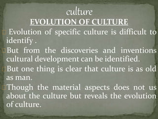 EVOLUTION OF CULTURE
Evolution of specific culture is difficult to
identify .
But from the discoveries and inventions
cultural development can be identified.
But one thing is clear that culture is as old
as man.
Though the material aspects does not us
about the culture but reveals the evolution
of culture.
 