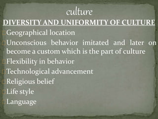 DIVERSITY AND UNIFORMITY OF CULTURE
Geographical location
Unconscious behavior imitated and later on
become a custom which is the part of culture
Flexibility in behavior
Technological advancement
Religious belief
Life style
Language
 