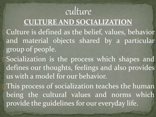 CULTURE AND SOCIALIZATION
Culture is defined as the belief, values, behavior
and material objects shared by a particular
group of people.
Socialization is the process which shapes and
defines our thoughts, feelings and also provides
us with a model for our behavior.
This process of socialization teaches the human
being the cultural values and norms which
provide the guidelines for our everyday life.
 