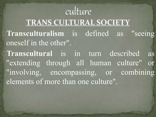 TRANS CULTURAL SOCIETY
Transculturalism is defined as "seeing
oneself in the other".
Transcultural is in turn described as
"extending through all human culture" or
"involving, encompassing, or combining
elements of more than one culture".
 