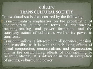 TRANS CULTURAL SOCIETY
Transculturalism is characterized by the following:
Transculturalism emphasizes on the problematic of
contemporary culture in terms of relationships,
meaning-making, and power formation; and the
transitory nature of culture as well as its power to
transform.
Transculturalism is interested in dissonance, tension,
and instability as it is with the stabilizing effects of
social conjunction, communalism, and organization;
and in the destabilizing effects of non-meaning or
meaning atrophy. It is interested in the disintegration
of groups, cultures, and power.
 