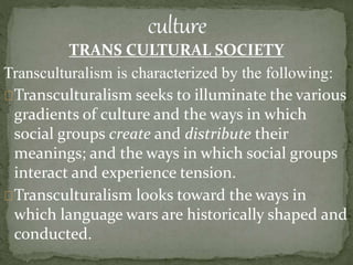 TRANS CULTURAL SOCIETY
Transculturalism is characterized by the following:
Transculturalism seeks to illuminate the various
gradients of culture and the ways in which
social groups create and distribute their
meanings; and the ways in which social groups
interact and experience tension.
Transculturalism looks toward the ways in
which language wars are historically shaped and
conducted.
 