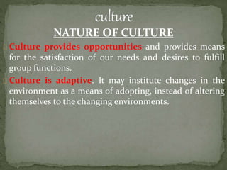 NATURE OF CULTURE
Culture provides opportunities and provides means
for the satisfaction of our needs and desires to fulfill
group functions.
Culture is adaptive. It may institute changes in the
environment as a means of adopting, instead of altering
themselves to the changing environments.
 