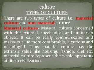TYPES OF CULTURE
There are two types of culture i.e. material
culture and non-material culture
Material culture- Material culture concerned
with the external, mechanical and utilitarian
objects. It can be easily communicated and
makes our life more comfortable, luxurious and
meaningful. Thus material culture has the
extrinsic value like housing, fashion, diet etc.
material culture represent the whole apparatus
of life or civilization.
 