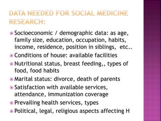  Socioeconomic / demographic data: as age,
family size, education, occupation, habits,
income, residence, position in siblings, etc..
 Conditions of house: available facilities
 Nutritional status, breast feeding,, types of
food, food habits
 Marital status: divorce, death of parents
 Satisfaction with available services,
attendance, immunization coverage
 Prevailing health services, types
 Political, legal, religious aspects affecting H
 